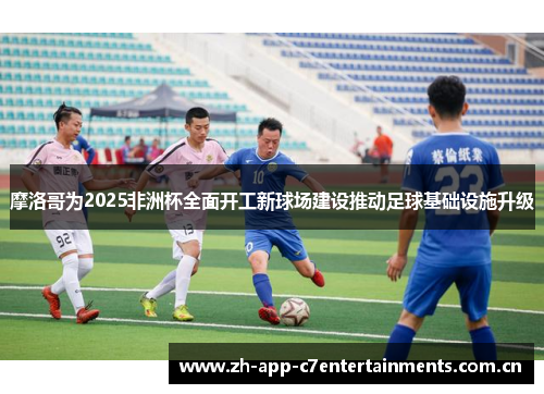 摩洛哥为2025非洲杯全面开工新球场建设推动足球基础设施升级